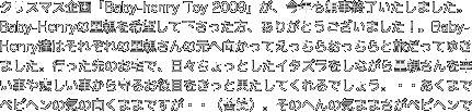 クリスマス企画「Baby-henry Toy 2009」が、今年も無事終了いたしました。Baby-Henryの里親を希望して下さった方、ありがとうございました！。Baby-Henry達はそれぞれの里親さんの元へ向かってえっちらおっちらと旅だってゆきました。行った先のお宅で、日々ちょっとしたイタズラをしながら里親さんを辛い事や悲しい事から守るお役目をきっと果たしてくれるでしょう。・・あくまでベビヘンの気の向くままですが・・（苦笑）。そのへんの気ままさがベビヘンです。